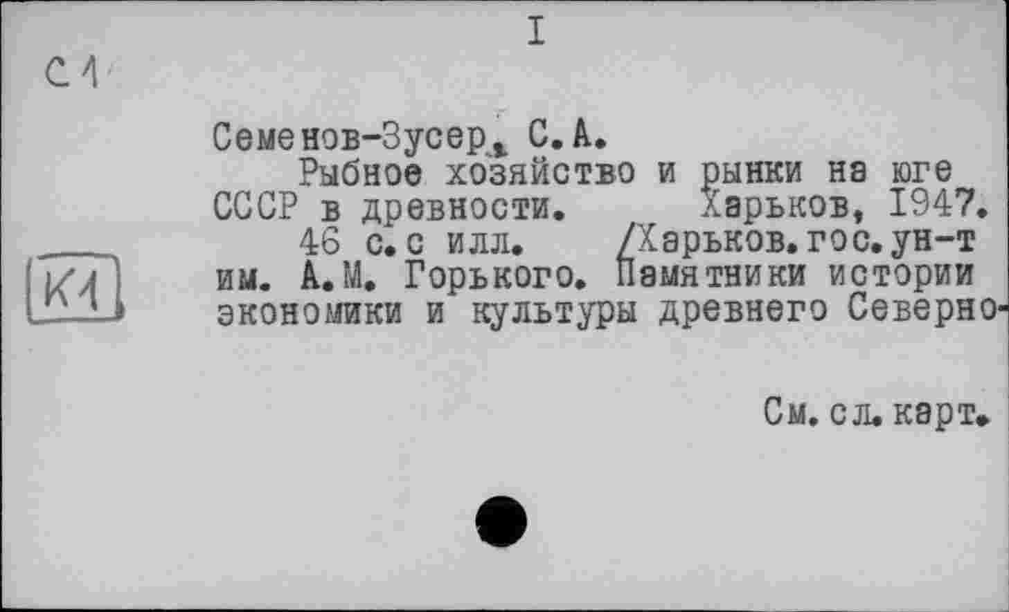 ﻿I
Семенов-Зусер* С. A.
Рыбное хозяйство и рынки на юге СССР в древности. Харьков, 1947.
46 с. с илл. /Харьков, гос.ун-т им. А.М. Горького. Памятники истории экономики и культуры древнего Северно
См. с л. карт.